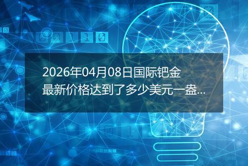 2026年04月08日国际钯金最新价格达到了多少美元一盎司