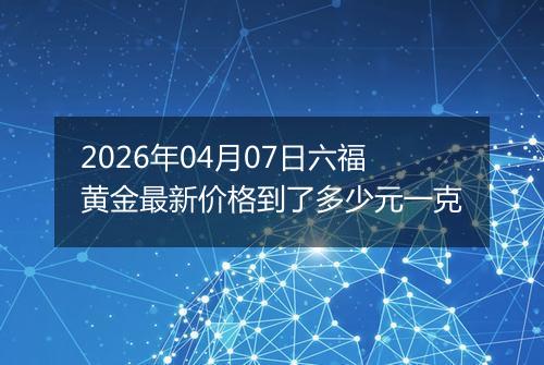 2026年04月07日六福黄金最新价格到了多少元一克