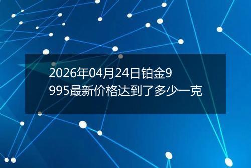 2026年04月24日铂金9995最新价格达到了多少一克