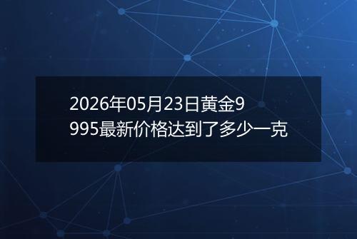 2026年05月23日黄金9995最新价格达到了多少一克