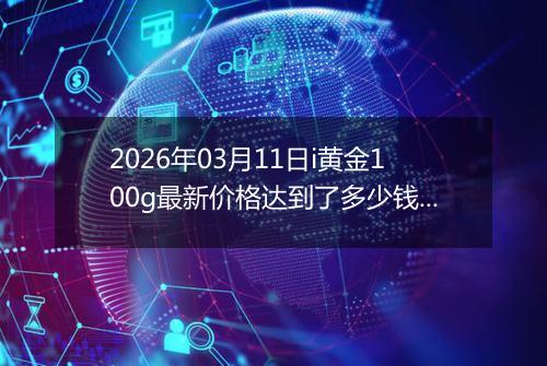 2026年03月11日i黄金100g最新价格达到了多少钱一克