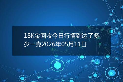 18K金回收今日行情到达了多少一克2026年05月11日