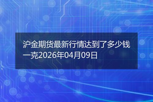 沪金期货最新行情达到了多少钱一克2026年04月09日