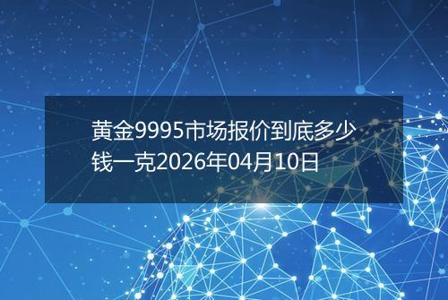 黄金9995市场报价到底多少钱一克2026年04月10日