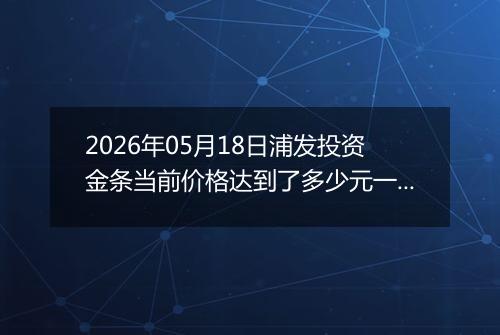 2026年05月18日浦发投资金条当前价格达到了多少元一克2026年05月18日