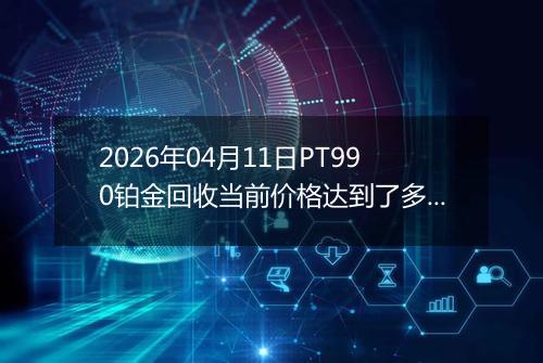 2026年04月11日PT990铂金回收当前价格达到了多少元一克2026年04月11日