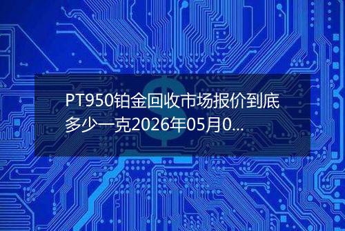 PT950铂金回收市场报价到底多少一克2026年05月07日