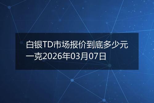 白银TD市场报价到底多少元一克2026年03月07日