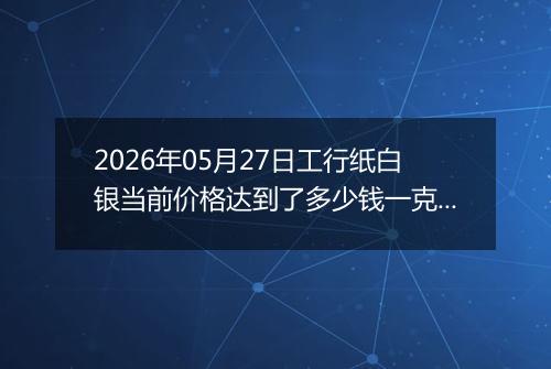 2026年05月27日工行纸白银当前价格达到了多少钱一克2026年05月27日