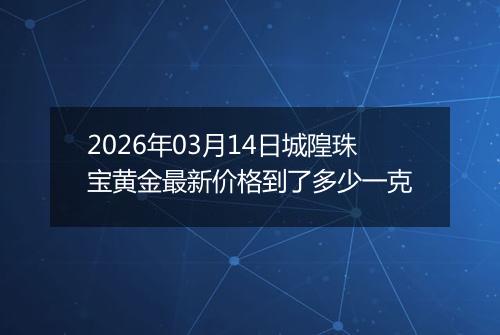 2026年03月14日城隍珠宝黄金最新价格到了多少一克