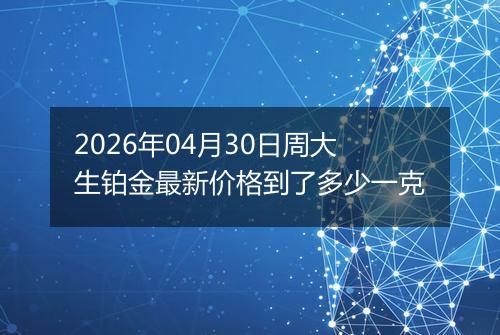 2026年04月30日周大生铂金最新价格到了多少一克