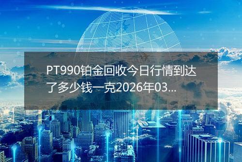 PT990铂金回收今日行情到达了多少钱一克2026年03月11日