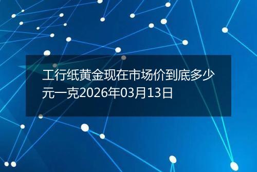工行纸黄金现在市场价到底多少元一克2026年03月13日
