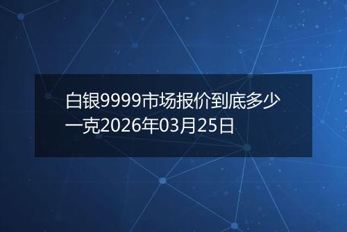 白银9999市场报价到底多少一克2026年03月25日