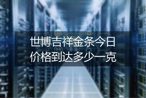世博吉祥金条今日价格到达多少一克