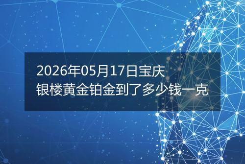 2026年05月17日宝庆银楼黄金铂金到了多少钱一克