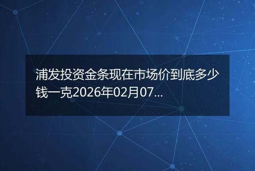 浦发投资金条现在市场价到底多少钱一克2026年02月07日
