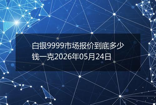 白银9999市场报价到底多少钱一克2026年05月24日