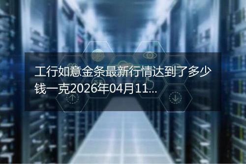 工行如意金条最新行情达到了多少钱一克2026年04月11日
