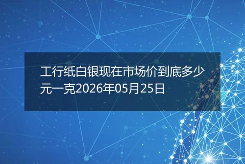 工行纸白银现在市场价到底多少元一克2026年05月25日