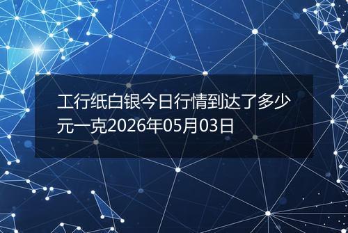 工行纸白银今日行情到达了多少元一克2026年05月03日