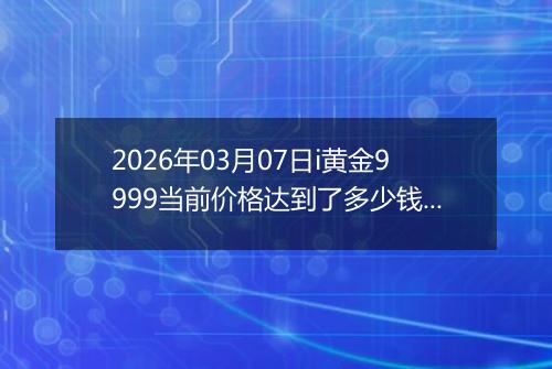 2026年03月07日i黄金9999当前价格达到了多少钱一克2026年03月07日