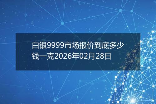 白银9999市场报价到底多少钱一克2026年02月28日