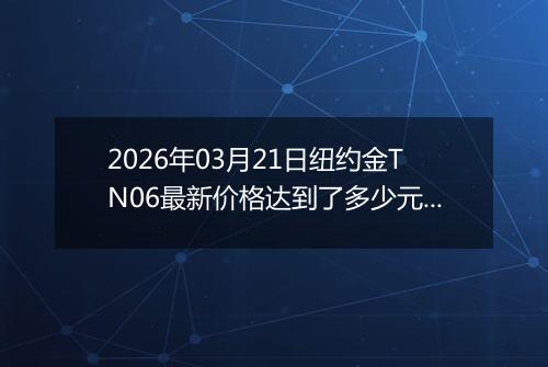 2026年03月21日纽约金TN06最新价格达到了多少元一克