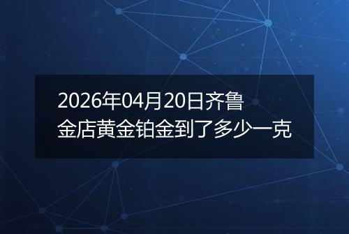 2026年04月20日齐鲁金店黄金铂金到了多少一克
