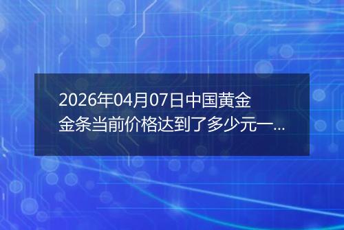 2026年04月07日中国黄金金条当前价格达到了多少元一克2026年04月07日