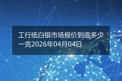 工行纸白银市场报价到底多少一克2026年04月04日