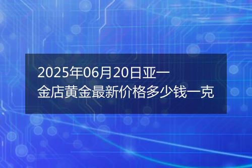 2025年06月20日亚一金店黄金最新价格多少钱一克