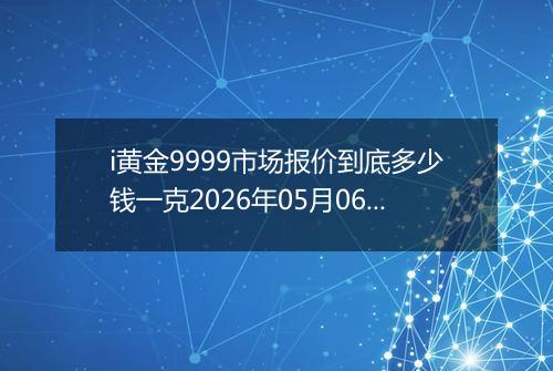 i黄金9999市场报价到底多少钱一克2026年05月06日