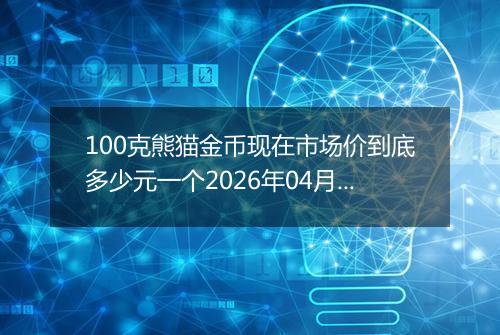100克熊猫金币现在市场价到底多少元一个2026年04月08日