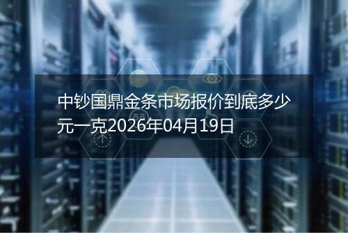 中钞国鼎金条市场报价到底多少元一克2026年04月19日