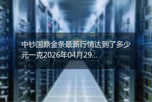 中钞国鼎金条最新行情达到了多少元一克2026年04月29日
