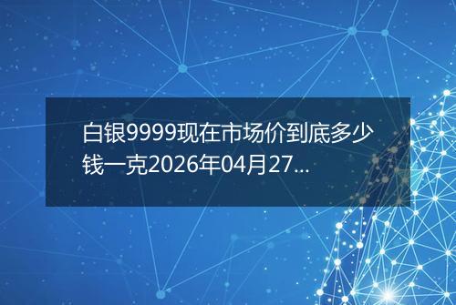白银9999现在市场价到底多少钱一克2026年04月27日