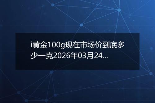 i黄金100g现在市场价到底多少一克2026年03月24日