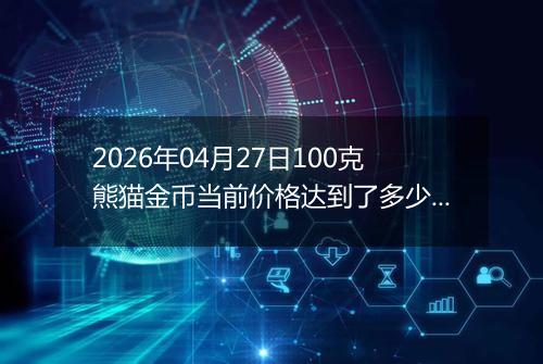 2026年04月27日100克熊猫金币当前价格达到了多少元一个2026年04月27日