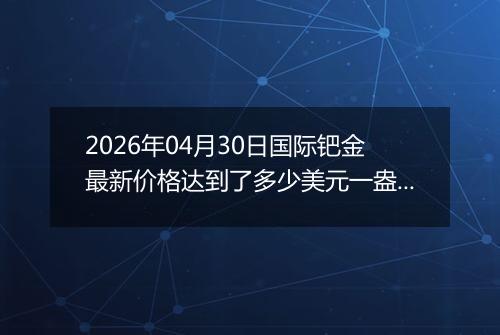 2026年04月30日国际钯金最新价格达到了多少美元一盎司