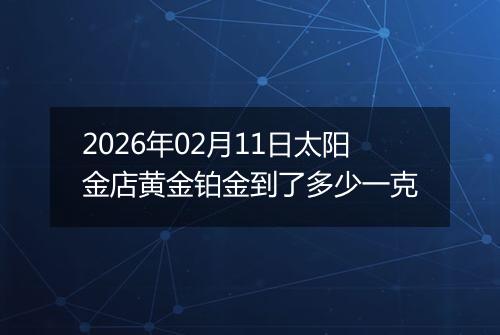 2026年02月11日太阳金店黄金铂金到了多少一克
