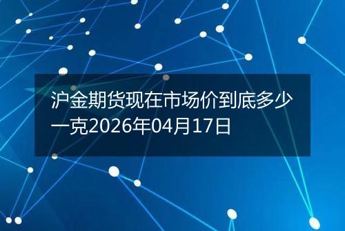 沪金期货现在市场价到底多少一克2026年04月17日