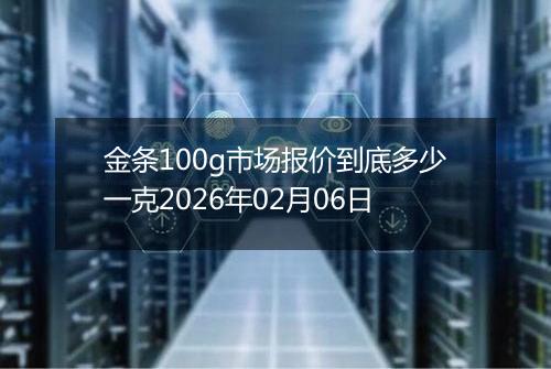 金条100g市场报价到底多少一克2026年02月06日
