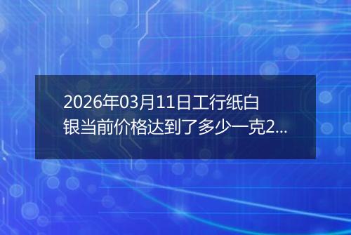 2026年03月11日工行纸白银当前价格达到了多少一克2026年03月11日