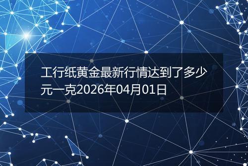 工行纸黄金最新行情达到了多少元一克2026年04月01日