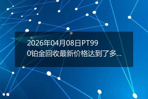 2026年04月08日PT990铂金回收最新价格达到了多少钱一克