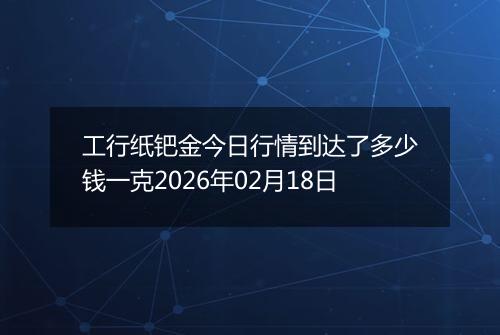 工行纸钯金今日行情到达了多少钱一克2026年02月18日
