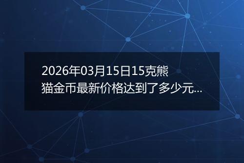 2026年03月15日15克熊猫金币最新价格达到了多少元一个