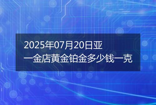 2025年07月20日亚一金店黄金铂金多少钱一克