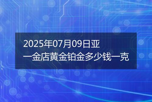 2025年07月09日亚一金店黄金铂金多少钱一克